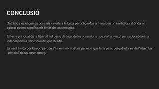 CONCLUSIÓ
Una brida es el que es posa als cavalls a la boca per obligar-los a frenar, en un sentit figurat brida en
aquest poema significa els límits de les persones.
El tema principal és la llibertat i el desig de fugir de les opressions que viu/ha viscut per poder obtenir la
independència i individualitat que desitja.
Es sent traïda per l'amor, perquè s'ha enamorat d'una persona que la fa patir, perquè ella es de l'altre riba
i per això és un amor amarg.
 