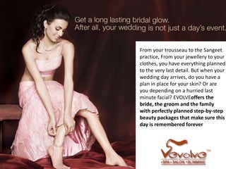 From your trousseau to the Sangeet
practice, From your jewellery to your
clothes, you have everything planned
to the very last detail. But when your
wedding day arrives, do you have a
plan in place for your skin? Or are
you depending on a hurried last
minute facial? EVOLVEoffers the
bride, the groom and the family
with perfectly planned step-by-step
beauty packages that make sure this
day is remembered forever
 