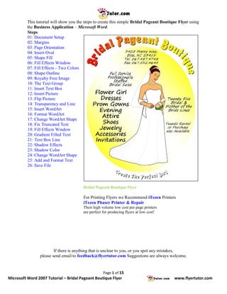 This tutorial will show you the steps to create this simple Bridal Pageant Boutique Flyer using
          the Business Application – Microsoft Word.
          Steps
          01: Document Setup
          02: Margins
          03: Page Orientation
          04: Insert Oval
          05: Shape Fill
          06: Fill Effects Window
          07: Fill Effects - Two Colors
          08: Shape Outline
          09: Royalty Free Image
          10: The Text Group
          11: Insert Text Box
          12: Insert Picture
          13: Flip Picture
          14: Transparency and Line
          15: Insert WordArt
          16: Format WordArt
          17: Change WordArt Shape
          18: Fix Truncated Text
          19: Fill Effects Window
          20: Gradient Filled Text
          21: Text Box Line
          22: Shadow Effects
          23: Shadow Color
          24: Change WordArt Shape
          25: Add and Format Text
          26: Save File



                                         Bridal Pageant Boutique Flyer

                                         For Printing Flyers we Recommend iTezen Printers
                                         iTezen Phaser Printer & Repair
                                         Their high volume low cost per page printers
                                         are perfect for producing flyers at low cost!




                         If there is anything that is unclear to you, or you spot any mistakes,
                 please send email to feedback@flyertutor.com Suggestions are always welcome.


                                                     Page 1 of 15
Microsoft Word 2007 Tutorial – Bridal Pageant Boutique Flyer                               www.flyertutor.com
 