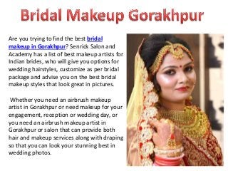Are you trying to find the best bridal
makeup in Gorakhpur? Senrick Salon and
Academy has a list of best makeup artists for
Indian brides, who will give you options for
wedding hairstyles, customize as per bridal
package and advise you on the best bridal
makeup styles that look great in pictures.
Whether you need an airbrush makeup
artist in Gorakhpur or need makeup for your
engagement, reception or wedding day, or
you need an airbrush makeup artist in
Gorakhpur or salon that can provide both
hair and makeup services along with draping
so that you can look your stunning best in
wedding photos.
 