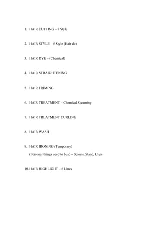 1. HAIR CUTTING – 8 Style



2. HAIR STYLE – 5 Style (Hair do)



3. HAIR DYE – (Chemical)



4. HAIR STRAIGHTENING



5. HAIR FRIMING



6. HAIR TREATMENT – Chemical Steaming



7. HAIR TREATMENT CURLING



8. HAIR WASH



9. HAIR IRONING (Temporary)

   (Personal things need to buy) – Scions, Stand, Clips



10. HAIR HIGHLIGHT – 6 Lines
 