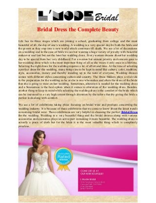 Bridal Dress the Complete Beauty 
Life has its three stages which are joining a school, graduating from college and the most 
beautiful of all, the day of one’s wedding. A wedding is a very special day for both the bride and 
the groom as they step into a new world which continues till death. We see a lot of decorations 
on a wedding and in the case of bride we see her wearing a huge variety of jewelry with beautiful 
makeover and last but not the least her wedding dress. Every woman dreams about her wedding 
day to be special from her very childhood. For a woman her utmost priority and concern goes to 
her wedding dress which is the most important thing of all as she wears it only once in a lifetime. 
Selecting the right dress for the wedding requires a lot of effort and time. At the time of selecting 
a perfect dress for the wedding, many things are to be kept in mind like culture, color, tradition, 
style, accessories, money and thereby standing up to the taste of everyone. Wedding dresses 
comes with different styles concerning culture and country. The Dress Makers plays a vital role 
in the preparation for the wedding as he or she is one who makes and alters the dress of the bride 
that she is going to wear on her wedding. Sometimes, alteration is needed for the wedding dress 
and a Seamstress is the best option when it comes to alteration of the wedding dress. Besides, 
another thing to keep in mind while selecting the wedding dress is the comfort of the bride which 
can be increased to a very high extent through alteration by the tailors thereby giving the bride a 
perfect look along with comfort. 
We see a lot of exhibitions taking place focusing on bridal wear and products concerning the 
wedding industry. It is because of these exhibitions that we come to know about the latest trends 
concerning bridal wear. These exhibitions are very helpful in choosing the perfect Bridal Dress 
for the wedding. Wedding is a very beautiful thing and the bridal dresses along with various 
accessories and cosmetics plays an active part in making it more beautiful. The wedding dress is 
actually a piece of cloth but for the bride it is the most valuable thing which is completely 
priceless. 
 