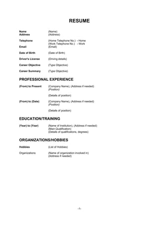 RESUME

Name                (Name)
Address             (Address)

Telephone           (Home Telephone No.) - Home
                    (Work Telephone No.) - Work
Email               (Email)

Date of Birth       (Date of Birth)

Driver's License    (Driving details)

Career Objective    (Type Objective)

Career Summary      (Type Objective)


PROFESSIONAL EXPERIENCE
(From) to Present   (Company Name), (Address if needed)
                    (Position)

                    (Details of position)

(From) to (Date)    (Company Name), (Address if needed)
                    (Position)

                    (Details of position)


EDUCATION/TRAINING
(Year) to (Year)    (Name of Institution), (Address if needed)
                    (Main Qualification)
                    (Details of qualifications, degrees)


ORGANIZATIONS/HOBBIES
Hobbies             (List of Hobbies)

Organizations       (Name of organization involved in)
                    (Address if needed)




                                             -1-
 