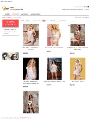 Bridal Lingerie - Lingerie



                                                                                                                                                Shopping Cart - $0.00

                                                                       Search entire store here...    GO
                                                                                                                          My Account   My Wishlist   Checkout     Log In



          HOME               LINGERIE         COSTUME              ACCESSORIES

   Home  »  Lingerie  »  Bridal Lingerie                                                                                                          Return to Previous Page

                                            Sort By    Position                View as:              Show   9           per page
           BRIDAL
          LINGERIE

      COMPARE PRODUCTS

      You have no items to
      compare.




                                                STRAPLESS LACE KEYHOLE                      EYE CANDY LINGERIE TEDDY               CARRIED AWAY WHITE LINGERIE
                                                       CHEMISE                                                                              BABYDOLL
                                                                                              $25.99            ADD TO CART
                                                  $18.95                ADD TO CART                                                    $23.69          ADD TO CART




                                                   PRINCESS SHEER WHITE                   SWEET SENSATION BABYDOLL SET                   HOT POCKET BRIDE
                                                  BABYDOLL LINGERIE SET
                                                                                              $23.95            ADD TO CART            $18.99          ADD TO CART
                                                  $26.69                ADD TO CART




http://www.ec97.com/lingerie/bridal-lingerie.html[2012/9/3 17:05:06]
 