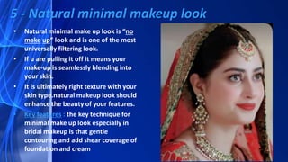 • Natural minimal make up look is “no
make up” look and is one of the most
universally filtering look.
• If u are pulling it off it means your
make-up is seamlessly blending into
your skin.
• It is ultimately right texture with your
skin type.natural makeup look should
enhance the beauty of your features.
• Key features : the key technique for
minimal make up look especially in
bridal makeup is that gentle
contouring and add shear coverage of
foundation and cream
5 - Natural minimal makeup look
 