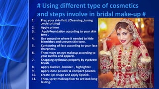 1. Prep your skin first. (Cleansing ,toning
,moisturizing)
2. Apply primer
3. ApplyFoundation according to your skin
tone .
4. Use concealer where it needed to hide
blemishes and uneven skin tone.
5. Contouring of face according to your face
sharpness.
6. Then move on eye makeup according to
your outfits and apparel.
7. Shapping eyebrows properly by eyebrow
brush .
8. Apply blusher , bronzer , highlighter.
9. Apply loose powder & compact powder.
10. Create lips shape and apply lipstick .
11. Then, spray makeup fixer to set look long
lasting.
# Using different type of cosmetics
and steps involve in bridal make-up #
 
