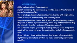 Introduction :
• Bridal makeup is just a heavy makeup.
• Slightly enhancing the appearance of youthful face and its sharpness &
boost the look of outfits .
• The color of eye shadow , lipstick should synchronize with outfit colors.
• Makeup enhance more stunning look and complexion .
• People always ready to spend a lot of bucks for the purpose of makeup ,
they used to hire an expensive makeup artist & by all the expensive stuff
like apperels , jawellary and many high price accessories .
• But some time despite spending to much of mony on those things they
result will not come out as per the expectations and all efforts goes into
vain .
• Hence , it is very important to choose a best beauty clinics and artist .
• Right makeup cosmetics & product are also a important parameter to
consider .
 