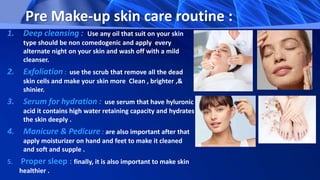 Pre Make-up skin care routine :
1. Deep cleansing : Use any oil that suit on your skin
type should be non comedogenic and apply every
alternate night on your skin and wash off with a mild
cleanser.
2. Exfoliation : use the scrub that remove all the dead
skin cells and make your skin more Clean , brighter ,&
shinier.
3. Serum for hydration : use serum that have hyluronic
acid it contains high water retaining capacity and hydrates
the skin deeply .
4. Manicure & Pedicure : are also important after that
apply moisturizer on hand and feet to make it cleaned
and soft and supple .
5. Proper sleep : finally, it is also important to make skin
healthier .
 