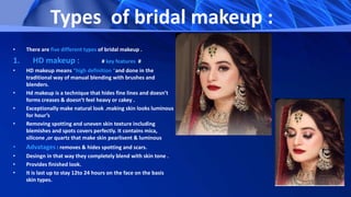 Types of bridal makeup :
• There are five different types of bridal makeup .
1. HD makeup : # key features #
• HD makeup means “high definition “and done in the
traditional way of manual blending with brushes and
blenders.
• Hd makeup is a technique that hides fine lines and doesn’t
forms creases & doesn’t feel heavy or cakey .
• Exceptionally make natural look .making skin looks luminous
for hour’s
• Removing spotting and uneven skin texture including
blemishes and spots covers perfectly. It contains mica,
silicone ,or quartz that make skin pearlisent & luminous
• Advatages : removes & hides spotting and scars.
• Desingn in that way they completely blend with skin tone .
• Provides finished look.
• It is last up to stay 12to 24 hours on the face on the basis
skin types.
 
