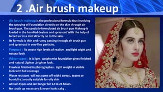 2 .Air brush makeup
• Air brush makeup is the professional formula that involving
the spraying of Foundation directly on the skin through air
brush gun. The specially formulated air brush gun Makeup is
loaded in the handled devices and spray out With the help of
forced air in a mist directly on to the skin .
• Its formula is thin and runny passing through air brush gun
and spray out in very fine particles.
• Purpose : To create high levels of realism and light wight and
natural look
• Advantages : it is light weight mist foundation gives finished
and natural ,lighter ,brighter look .
• Flowless finished in photographes . Light weight in visible
look with full coverage
• Water resistant will not come off with ( sweat , teares or
humidity ) mostly suitable for oily skin
• All skin types and last longer for 12 to 24 hours.
• No touch up necessary & never looks caky .
 