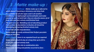 • Matte bridal makeup : Matte make up is referred to
which doesn’t involving a shimmary and shiny look
• It is suitable for all skin types and in all weather
conditions. It is lightweight and breathable and make
natural as well as bold look .they are absorbs excess of oil
from skin and give velvety and finished look.
• The goal is to use Mattifing and oil absorbing product
From primar to foundation to blushes all should be
Mattifying and giving finished velvety look.
• It can hide all skin imperfections.
• Matte make-up surely achieved that Perfact porcelain
finish on your skin.
• Advantages : there is no repeated touch up required.
• Make remain fresh & stay at a long time up to 24 hr.
• It can give natural velvety look.
• Mostly suitable for oily to combination skin.
• There is no cracking and patches occurred on face .
3 .Matte make-up :
 