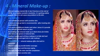 • Mineral makeup started life In San Francisco at the mid of
1970s as a modest cosmetic revolution. it is getting widely
popular then it is not cause any problem to the skin.
• Key feature :
• It is suitable for person with sensitive skin.
• A mineral make up look is recommend for after treating skin
improvement.
• It is occurs in different shades and colour .hence it is provide
very natural smooth texure on face .
• At weddings the mineral make-up is ideal choice for brides
who have acne prone or matured skin.
• Anathor noteble part of these makeup is to hide dull and
saged matured and aged skin in side makeup .
• Advantages : mineral makeup offers the built in
sunscreen.
• Mineral make-up provide better coverage.
• Provide long wear and Decrease aging .
• The right choice for clear and Fair complexion .
• Helps to smoothen sensitive skin .
4 - Mineral Make-up :
 