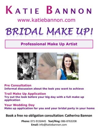 www.katiebannon.com



           Professional Make Up Artist




Pre Consultation
Informal discussion about the look you want to achieve

Trail Make Up Application
Try out the look before your big day with a full make up
application

Your Wedding Day
Make up application for you and your bridal party in your home

 Book a free no obligation consultation: Catherina Bannon
           Phone: 071-9150445 Text/Ring: 086-8763208
                  Email: info@katiebannon.com
 