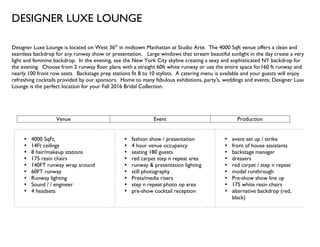 DESIGNER LUXE LOUNGE
Designer Luxe Lounge is located on West 36th
in midtown Manhattan at Studio Arte. The 4000 Sqft venue offers a clean and
seamless backdrop for any runway show or presentation. Large windows that stream beautiful sunlight in the day create a very
light and feminine backdrop. In the evening, see the New York City skyline creating a sexy and sophisticated NY backdrop for
the evening. Choose from 2 runway floor plans with a straight 60ft white runway or use the entire space for160 ft runway and
nearly 100 front row seats. Backstage prep stations fit 8 to 10 stylists. A catering menu is available and your guests will enjoy
refreshing cocktails provided by our sponsors. Home to many fabulous exhibitions, party's, weddings and events; Designer Luxe
Lounge is the perfect location for your Fall 2016 Bridal Collection.
Venue Event Production
• 4000 SqFt,
• 14Ft ceilings
• 8 hair/makeup stations
• 175 resin chairs
• 140FT runway wrap around
• 60FT runway
• Runway lighting
• Sound / / engineer
• 4 headsets
• fashion show / presentation
• 4 hour venue occupancy
• seating 180 guests
• red carpet step n repeat area
• runway & presentation lighting
• still photography
• Press/media risers
• step n repeat photo op area
• pre-show cocktail reception
• event set up / strike
• front of house assistants
• backstage manager
• dressers
• red carpet / step n repeat
• model runthrough
• Pre-show show line up
• 175 white resin chairs
• alternative backdrop (red,
black)
 