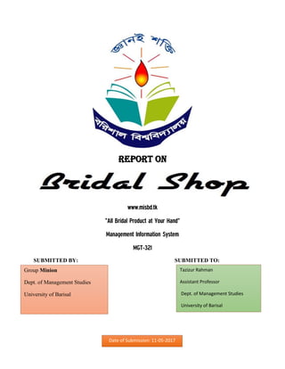 Report on
www.misbd.tk
“All Bridal Product at Your Hand”
Management Information System
MGT-321
SUBMITTED BY: SUBMITTED TO:
Tazizur Rahman
Assistant Professor
Dept. of Management Studies
University of Barisal
Group Minion
Dept. of Management Studies
University of Barisal
Date of Submission: 11-05-2017
 
