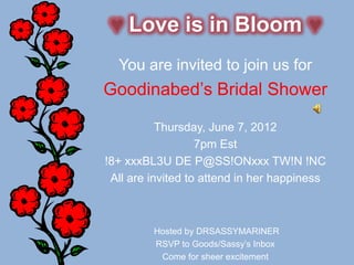Love is in Bloom
  You are invited to join us for
Goodinabed’s Bridal Shower

           Thursday, June 7, 2012
                   7pm Est
!8+ xxxBL3U DE P@SS!ONxxx TW!N !NC
 All are invited to attend in her happiness



         Hosted by DRSASSYMARINER
         RSVP to Goods/Sassy’s Inbox
          Come for sheer excitement
 