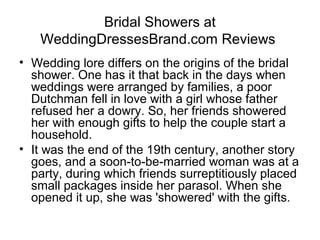 Bridal Showers at
   WeddingDressesBrand.com Reviews
• Wedding lore differs on the origins of the bridal
  shower. One has it that back in the days when
  weddings were arranged by families, a poor
  Dutchman fell in love with a girl whose father
  refused her a dowry. So, her friends showered
  her with enough gifts to help the couple start a
  household.
• It was the end of the 19th century, another story
  goes, and a soon-to-be-married woman was at a
  party, during which friends surreptitiously placed
  small packages inside her parasol. When she
  opened it up, she was 'showered' with the gifts.
 