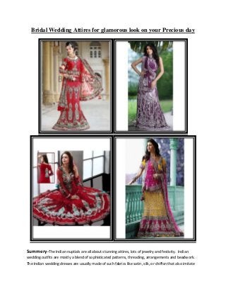 Bridal Wedding Attires for glamorous look on your Precious day
Summery-The Indian nuptials are all about stunning attires, lots of jewelry and festivity. Indian
wedding outfits are mostly a blend of sophisticated patterns, threading, arrangements and beadwork.
The Indian wedding dresses are usually made of such fabrics like satin, silk, or chiffon that also imitate
 