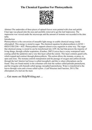 The Chemical Equation For Photosynthesis
Abstract The undersides of three pieces of spinach leaves were painted with clear nail polish.
Clear tape was placed onto the area and carefully removed to get the leaf impression. The
impression was viewed under the microscope and the amount of stomata was recorded in the data
table.
Introduction
Photosynthesis is the conversion of unusable light energy to usable chemical energy inside
chlorophyll. This energy is stored in sugar. The chemical equation for photosynthesis is 6CO2 +
6H2O C6H12O6 + 6O2. Photosynthesis supports almost every organism in some way. The sugar
that chemical energy is stored in can be transformed into ATP, the fuel that powers the majority of
living things, through cellular respiration. (Farabee, 2007) Leaves have a waxy waterproof outer
coating called the epidermis and a very thin layer called the cuticle. This layer contains guard cells,
which expand and contract through photosynthesis. This action allows the stomata, or pores, to
open and close. The stomata controls transpiration and the passage of oxygen and carbon dioxide
through the leaf. Interior leaf tissue is called mesophyll, and this is where chloroplasts can be
found. They are found mainly in the columnar cells near the surface called palisade parenchyma,
and the irregular cells beneath called spongy mesophyll parenchyma. Water is transferred to the
leaves through veins and a tissue called xylem. ( Leaf Structure and Function, 2011) The
chloroplasts of a leaf are the main
... Get more on HelpWriting.net ...
 