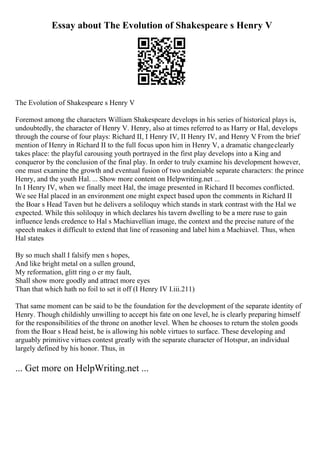 Essay about The Evolution of Shakespeare s Henry V
The Evolution of Shakespeare s Henry V
Foremost among the characters William Shakespeare develops in his series of historical plays is,
undoubtedly, the character of Henry V. Henry, also at times referred to as Harry or Hal, develops
through the course of four plays: Richard II, I Henry IV, II Henry IV, and Henry V
. From the brief
mention of Henry in Richard II to the full focus upon him in Henry V, a dramatic changeclearly
takes place: the playful carousing youth portrayed in the first play develops into a King and
conqueror by the conclusion of the final play. In order to truly examine his development however,
one must examine the growth and eventual fusion of two undeniable separate characters: the prince
Henry, and the youth Hal. ... Show more content on Helpwriting.net ...
In I Henry IV, when we finally meet Hal, the image presented in Richard II becomes conflicted.
We see Hal placed in an environment one might expect based upon the comments in Richard II
the Boar s Head Taven but he delivers a soliloquy which stands in stark contrast with the Hal we
expected. While this soliloquy in which declares his tavern dwelling to be a mere ruse to gain
influence lends credence to Hal s Machiavellian image, the context and the precise nature of the
speech makes it difficult to extend that line of reasoning and label him a Machiavel. Thus, when
Hal states
By so much shall I falsify men s hopes,
And like bright metal on a sullen ground,
My reformation, glitt ring o er my fault,
Shall show more goodly and attract more eyes
Than that which hath no foil to set it off (I Henry IV I.iii.211)
That same moment can be said to be the foundation for the development of the separate identity of
Henry. Though childishly unwilling to accept his fate on one level, he is clearly preparing himself
for the responsibilities of the throne on another level. When he chooses to return the stolen goods
from the Boar s Head heist, he is allowing his noble virtues to surface. These developing and
arguably primitive virtues contest greatly with the separate character of Hotspur, an individual
largely defined by his honor. Thus, in
... Get more on HelpWriting.net ...
 