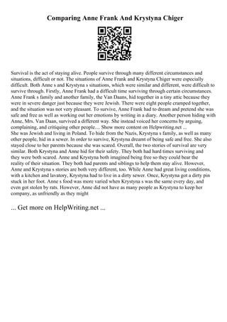 Comparing Anne Frank And Krystyna Chiger
Survival is the act of staying alive. People survive through many different circumstances and
situations, difficult or not. The situations of Anne Frank and Krystyna Chiger were especially
difficult. Both Anne s and Krystyna s situations, which were similar and different, were difficult to
survive through. Firstly, Anne Frank had a difficult time surviving through certain circumstances.
Anne Frank s family and another family, the Van Daans, hid together in a tiny attic because they
were in severe danger just because they were Jewish. There were eight people cramped together,
and the situation was not very pleasant. To survive, Anne Frank had to dream and pretend she was
safe and free as well as working out her emotions by writing in a diary. Another person hiding with
Anne, Mrs. Van Daan, survived a different way. She instead voiced her concerns by arguing,
complaining, and critiquing other people.... Show more content on Helpwriting.net ...
She was Jewish and living in Poland. To hide from the Nazis, Krystyna s family, as well as many
other people, hid in a sewer. In order to survive, Krystyna dreamt of being safe and free. She also
stayed close to her parents because she was scared. Overall, the two stories of survival are very
similar. Both Krystyna and Anne hid for their safety. They both had hard times surviving and
they were both scared. Anne and Krystyna both imagined being free so they could bear the
reality of their situation. They both had parents and siblings to help them stay alive. However,
Anne and Krystyna s stories are both very different, too. While Anne had great living conditions,
with a kitchen and lavatory, Krystyna had to live in a dirty sewer. Once, Krystyna got a dirty pin
stuck in her foot. Anne s food was more varied when Krystyna s was the same every day, and
even got stolen by rats. However, Anne did not have as many people as Krystyna to keep her
company, as unfriendly as they might
... Get more on HelpWriting.net ...
 