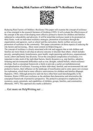 Reducing Risk Factors of ChildrenвЂ™s Resilience Essay
Reducing Risk Factors of Children s Resilience This paper will examine the concept of resilience
as it has emerged in the research literature of Grotberg (1995). It will evaluate the effectiveness of
the concept in the area of developing more effective protective factors for children and families
subjected to vulnerability and adversity. It will be noted that resilience needs to be promoted on
three fronts, work on individual resilience strategies, promotion of resilience through the
organisations and agencies, such as school and the curriculum, family welfare services and
promotion of resilience in the community. This paper concentrates on those aspects of reducing the
risk factors and increasing... Show more content on Helpwriting.net ...
The concept of resilience is closely associated with risk and suggests that at risk children and
families are more likely to develop an adverse outcome or disorder than others, which includes
poverty, unemployment, homelessness, poor health, single parenting and divorce, organisational,
social, cohort and family line diversity. Given the conceptual complexities of resilience, it is
important to take stock of the individual factors, family dynamics e.g. step families, adoption,
fostering and environmental difficulties such as war, drought, cultural beliefs, which resilience
develops. Such a conceptual framework is likely to provide a useful yet multidimensional
conceptualisation of resilience. Focusing on these individual, familial, and environmental risk and
protective factors, their influence on the landscape of reunification and re entry opens new avenues
for exploration, which lead to more effective interventions for children and families (Rapoprt
Rapoprot, 1982). Although protective and risk have often been used interchangeably in the
literature, Rutter (1999) sees resilience as the attribute that characterise and structuralise the
conceptual framework of protective perspective. The protective perspective emphasises the
resources, assets, potentials, and capabilities of children, groups, families, and communities
(Bernards, 1997). This approach also marks a definitive
... Get more on HelpWriting.net ...
 