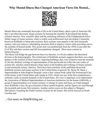Why Mental Illness Has Changed American Views On Mental...
Mental illness has continually been part of life in the United States, albeit a part of American life
that is not often discussed. Insane asylums for housing the mentally ill developed later during
colonial America. New scientific ideas and the continuing influence of the Enlightenment led to
further usage of insane asylums, where a widely used architectural style developed. Commonly
known as Kirkbride or linear plan asylums, these asylums were popular in the mid nineteenth
century, and were massive, intimidating structures built to impress visitors while providing care to
the mentally ill housed inside. This actual style was predominant from the 1850s to just after the
Civil War and their creation and fall from popularity changed... Show more content on
Helpwriting.net ...
This thesis will bridge the gap between these two theories. It will also address the theoretical
division in the historiography. The architecture of Kirkbride asylums suggests that there was a dual
purpose in the creation of these massive, imposing buildings; they were created to treat the mentally
ill, but the idealistic writings of superintendents of this period did not reflect the true reality of
asylum life, and thus control played a large aspect in the building and workings of insane asylums
in mid nineteenth century America. There have been scholarly works published about both
Kirkbride asylums and insane asylums in the United States in general. Dr. Henry M. Hurd, a
Superintendent at John Hopkins Hospital, wrote a four volume book called The Institutional Care
of the Insane in the United States and Canada in 1916, which was one of the first comprehensive
scholarly works on mental hospitals in the United States. His view is important, as he admonished
the Association of Medical Superintendents of American Institutions for the Insane (AMSAII), a
group of superintendents over insane asylums, to change its name and focus, as it had changed
since Kirkbride s time. He gave histories of these mental hospitals, and his figures are used through
the twentieth and twenty first centuries. Another earlier source on this subject is Margaret
McCulloch s Founding the North Carolina Asylum for the Insane. Her article focused on North
Carolina and
... Get more on HelpWriting.net ...
 