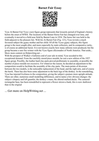 Barnet Fair Essay
Vyse At Barnet Fair Vyse s next figure group represents that leisurely period of England s history
before the onset of WWII. The locations of the Barnet Horse Fair has changed over time, and
eventually it moved to a field near field by Barnet Lane in 1934. The horse fair was held in the
field adjacent to the pleasure fair. With his At Barnet Fair (Fig. 121), Vyse revisits a much
favoured subject the gypsy mother and her child. Of all the Vyses gypsy subjects, this figure
group is the most sought after, and more especially by male collectors, and its comparative rarity,
is of course an additional factor. It is not known exactly how many editions were produced, but the
group became a sure fire winner with the Vyse figure aficionados of North America. That aside,...
Show more content on Helpwriting.net ...
With the prospect of Walker s Galleries end of year sale in mind, Vyse acceded to this
exceptional demand. From the carefully stored piece moulds, he cast a new edition of the 1927
figure group. Possibly, the leather hard clay parts proved problematic to assemble, or possibly the
number of piece moulds too excessive. For whatever the reason, he decided an adjustment to the
composition would to facilitate the assembly of the clay parts. The main points of diversion
between the two models, is the noticeable replacement of the head, and the right arm, and of course
the hawk. There has also been some adjustment to the back legs of the donkey. In the remodelling,
Vyse has injected liveliness to the composition, giving the subject s posture more upright attitude.
There are other, numerous small modelling differences, and to name a few obvious changes: the
subject s drapery and left gauntlet, the donkey s mane, the altered mallard ducks. The cantered
rectangular base, has been remodelled to represent a flower strewn a bank, this is now shallower
than in the original
... Get more on HelpWriting.net ...
 