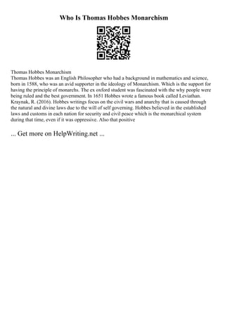 Who Is Thomas Hobbes Monarchism
Thomas Hobbes Monarchism
Thomas Hobbes was an English Philosopher who had a background in mathematics and science,
born in 1588, who was an avid supporter in the ideology of Monarchism. Which is the support for
having the principle of monarchs. The ex oxford student was fascinated with the why people were
being ruled and the best government. In 1651 Hobbes wrote a famous book called Leviathan.
Kraynak, R. (2016). Hobbes writings focus on the civil wars and anarchy that is caused through
the natural and divine laws due to the will of self governing. Hobbes believed in the established
laws and customs in each nation for security and civil peace which is the monarchical system
during that time, even if it was oppressive. Also that positive
... Get more on HelpWriting.net ...
 