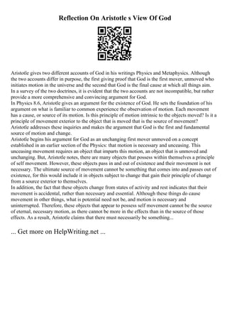 Reflection On Aristotle s View Of God
Aristotle gives two different accounts of God in his writings Physics and Metaphysics. Although
the two accounts differ in purpose, the first giving proof that God is the first mover, unmoved who
initiates motion in the universe and the second that God is the final cause at which all things aim.
In a survey of the two doctrines, it is evident that the two accounts are not incompatible, but rather
provide a more comprehensive and convincing argument for God.
In Physics 8.6, Aristotle gives an argument for the existence of God. He sets the foundation of his
argument on what is familiar to common experience the observation of motion. Each movement
has a cause, or source of its motion. Is this principle of motion intrinsic to the objects moved? Is it a
principle of movement exterior to the object that is moved that is the source of movement?
Aristotle addresses these inquiries and makes the argument that God is the first and fundamental
source of motion and change.
Aristotle begins his argument for God as an unchanging first mover unmoved on a concept
established in an earlier section of the Physics: that motion is necessary and unceasing. This
unceasing movement requires an object that imparts this motion, an object that is unmoved and
unchanging. But, Aristotle notes, there are many objects that possess within themselves a principle
of self movement. However, these objects pass in and out of existence and their movement is not
necessary. The ultimate source of movement cannot be something that comes into and passes out of
existence, for this would include it in objects subject to change that gain their principle of change
from a source exterior to themselves.
In addition, the fact that these objects change from states of activity and rest indicates that their
movement is accidental, rather than necessary and essential. Although these things do cause
movement in other things, what is potential need not be, and motion is necessary and
uninterrupted. Therefore, these objects that appear to possess self movement cannot be the source
of eternal, necessary motion, as there cannot be more in the effects than in the source of those
effects. As a result, Aristotle claims that there must necessarily be something...
... Get more on HelpWriting.net ...
 