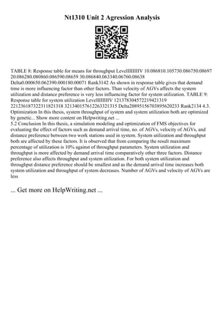 Nt1310 Unit 2 Agression Analysis
TABLE 8: Response table for means for throughput LevelIIIIIIIV 10.086810.105730.086750.08697
20.086280.080860.086590.08659 30.086840.063340.06760.08638
Delta0.000650.062390.000180.00071 Rank3142 As shown in response table gives that demand
time is more influencing factor than other factors. Than velocity of AGVs affects the system
utilization and distance preference is very less influencing factor for system utilization. TABLE 9:
Response table for system utilization LevelIIIIIIIV 121378304572219421319
221236187322311821318 321340157612263321315 Delta20895156703895620233 Rank2134 4.3.
Optimization In this thesis, system throughput of system and system utilization both are optimized
by genetic... Show more content on Helpwriting.net ...
5.2 Conclusion In this thesis, a simulation modeling and optimization of FMS objectives for
evaluating the effect of factors such as demand arrival time, no. of AGVs, velocity of AGVs, and
distance preference between two work stations used in system. System utilization and throughput
both are affected by these factors. It is observed that from comparing the result maximum
percentage of utilization is 10% against of throughput parameters. System utilization and
throughput is more affected by demand arrival time comparatively other three factors. Distance
preference also affects throughput and system utilization. For both system utilization and
throughput distance preference should be smallest and as the demand arrival time increases both
system utilization and throughput of system decreases. Number of AGVs and velocity of AGVs are
less
... Get more on HelpWriting.net ...
 