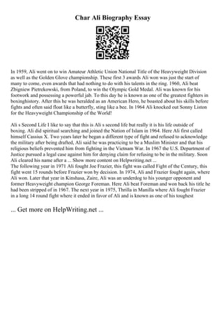 Char Ali Biography Essay
In 1959, Ali went on to win Amateur Athletic Union National Title of the Heavyweight Division
as well as the Golden Glove championship. These first 3 awards Ali won was just the start of
many to come, even awards that had nothing to do with his talents in the ring. 1960, Ali beat
Zbigniew Pietrekowski, from Poland, to win the Olympic Gold Medal. Ali was known for his
footwork and possessing a powerful jab. To this day he is known as one of the greatest fighters in
boxinghistory. After this he was heralded as an American Hero, he boasted about his skills before
fights and often said float like a butterfly, sting like a bee. In 1964 Ali knocked out Sonny Liston
for the Heavyweight Championship of the World!
Ali s Second Life I like to say that this is Ali s second life but really it is his life outside of
boxing. Ali did spiritual searching and joined the Nation of Islam in 1964. Here Ali first called
himself Cassius X. Two years later he began a different type of fight and refused to acknowledge
the military after being drafted, Ali said he was practicing to be a Muslim Minister and that his
religious beliefs prevented him from fighting in the Vietnam War. In 1967 the U.S. Department of
Justice pursued a legal case against him for denying claim for refusing to be in the military. Soon
Ali cleared his name after a ... Show more content on Helpwriting.net ...
The following year in 1971 Ali fought Joe Frazier, this fight was called Fight of the Century, this
fight went 15 rounds before Frazier won by decision. In 1974, Ali and Frazier fought again, where
Ali won. Later that year in Kinshasa, Zaire, Ali was an underdog to his younger opponent and
former Heavyweight champion George Foreman. Here Ali beat Foreman and won back his title he
had been stripped of in 1967. The next year in 1975, Thrilla in Manilla where Ali fought Frazier
in a long 14 round fight where it ended in favor of Ali and is known as one of his toughest
... Get more on HelpWriting.net ...
 