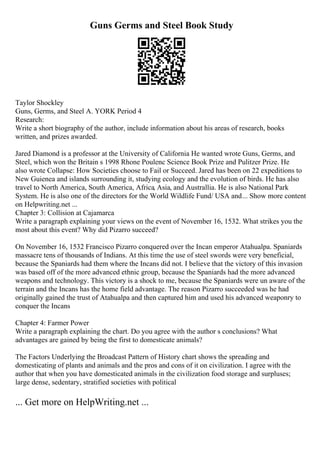 Guns Germs and Steel Book Study
Taylor Shockley
Guns, Germs, and Steel A. YORK Period 4
Research:
Write a short biography of the author, include information about his areas of research, books
written, and prizes awarded.
Jared Diamond is a professor at the University of California He wanted wrote Guns, Germs, and
Steel, which won the Britain s 1998 Rhone Poulenc Science Book Prize and Pulitzer Prize. He
also wrote Collapse: How Societies choose to Fail or Succeed. Jared has been on 22 expeditions to
New Guienea and islands surrounding it, studying ecology and the evolution of birds. He has also
travel to North America, South America, Africa, Asia, and Australlia. He is also National Park
System. He is also one of the directors for the World Wildlife Fund/ USA and... Show more content
on Helpwriting.net ...
Chapter 3: Collision at Cajamarca
Write a paragraph explaining your views on the event of November 16, 1532. What strikes you the
most about this event? Why did Pizarro succeed?
On November 16, 1532 Francisco Pizarro conquered over the Incan emperor Atahualpa. Spaniards
massacre tens of thousands of Indians. At this time the use of steel swords were very beneficial,
because the Spaniards had them where the Incans did not. I believe that the victory of this invasion
was based off of the more advanced ethnic group, because the Spaniards had the more advanced
weapons and technology. This victory is a shock to me, because the Spaniards were un aware of the
terrain and the Incans has the home field advantage. The reason Pizarro succeeded was he had
originally gained the trust of Atahualpa and then captured him and used his advanced weaponry to
conquer the Incans
Chapter 4: Farmer Power
Write a paragraph explaining the chart. Do you agree with the author s conclusions? What
advantages are gained by being the first to domesticate animals?
The Factors Underlying the Broadcast Pattern of History chart shows the spreading and
domesticating of plants and animals and the pros and cons of it on civilization. I agree with the
author that when you have domesticated animals in the civilization food storage and surpluses;
large dense, sedentary, stratified societies with political
... Get more on HelpWriting.net ...
 