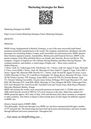 Marketing Strategies for Bmw
Marketing Strategies for BMW
Paper covers Current Marketing Strategies Future Marketing Strategies
[08/02/07]
Dharmesh
BMW Group, headquartered in Munich, Germany, is one of the most successful multi brand
premium automobile manufacturers in the world. The company manufactures, distributes and sells
passenger cars (including Sedans, Coupes, and Convertibles etc) and motorcycles. BMW operates
three business segments namely: Automobiles, Motorcycles and Financial Services. BMW is the
parent company of the Mini and Rolls Royce car brands, and, formerly, Rover (car)/Rover. The
company s slogans in English are The Ultimate Driving Machine and Sheer Driving Pleasure . The
company produces, and markets, a varied range of higher end ... Show more content on
Helpwriting.net ...
1 Series: Audi A3, Volkswagen Golf, Alfa Romeo 147, 3 Series: Audi A4, Jaguar X Type, Mercedes
C Class, Lexus IS200, 5 Series: Audi A6, Mercedes E Class, Saab 9 5, Jaguar S Type, Volvo S80, 6
Series: Jaguar XK, Maserati 4200, Porsche 911, 7 Series: Audi A8 and S8, Jaguar XJ series, Lexus
LS400, Mercedes S Class, X3: Land Rover Freelander, X5: Range Rover, Mercedes M Class, Volvo
XC90, Porshe Cayenne, VW Touareg, Acura MDX, Lexus GX 470, Z4: Porsche Boxster, Audi
TT, Chrysler Sebring Convertible, Toyota Camry Solara, M Range: M3 Coupe Mercedes C55, Audi
RS4, M5 Mercedes E55, Audi RS6, MINI: Mercedes A Class, Peugeot 206 H/B, Volkswagen Polo,
GTI, Golf, Renault Clio, Ford Focus RS, Vauxhall Corsa and Toyota Yaris, Rolls Royce Phantom:
Mercedes Maybach, Bentley Arnage.
BMW still remains the world s most successful premium car brand with 11, 85,088 units sold in
2006 which beat the record of 2005 by 5.2% level increase in the sales. Major Key markets for
BMW group has approx. 68% sales in Italy, USA and Germany these three countries as compared
to other countries. Also below in figures it shows break down of sales figure for different segment
in BMW cars.
(Source Annual report of BMW 2006)
This philosophy, which runs through every BMW car, has been communicated through a number
of TV and print ads. The brand image has been built up by press advertisements, and more recently
through different television commercials. Throughout this
... Get more on HelpWriting.net ...
 