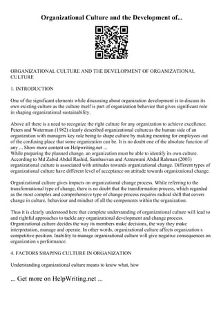 Organizational Culture and the Development of...
ORGANIZATIONAL CULTURE AND THE DEVELOPMENT OF ORGANIZATIONAL
CULTURE
1. INTRODUCTION
One of the significant elements while discussing about organization development is to discuss its
own existing culture as the culture itself is part of organization behavior that gives significant role
in shaping organizational sustainability.
Above all there is a need to recognize the right culture for any organization to achieve excellence.
Peters and Waterman (1982) clearly described organizational cultureas the human side of an
organization with managers key role being to shape culture by making meaning for employees out
of the confusing place that some organization can be. It is no doubt one of the absolute function of
any ... Show more content on Helpwriting.net ...
While preparing the planned change, an organization must be able to identify its own culture.
According to Md Zabid Abdul Rashid, Sambasivan and Azmawani Abdul Rahman (2003)
organizational culture is associated with attitudes towards organizational change. Different types of
organizational culture have different level of acceptance on attitude towards organizational change.
Organizational culture gives impacts on organizational change process. While referring to the
transformational type of change, there is no doubt that the transformation process, which regarded
as the most complex and comprehensive type of change process requires radical shift that covers
change in culture, behaviour and mindset of all the components within the organization.
Thus it is clearly understood here that complete understanding of organizational culture will lead to
and rightful approaches to tackle any organizational development and change process.
Organizational culture decides the way its members make decisions, the way they make
interpretation, manage and operate. In other words, organizational culture affects organization s
competitive position. Inability to manage organizational culture will give negative consequences on
organization s performance.
4. FACTORS SHAPING CULTURE IN ORGANIZATION
Understanding organizational culture means to know what, how
... Get more on HelpWriting.net ...
 