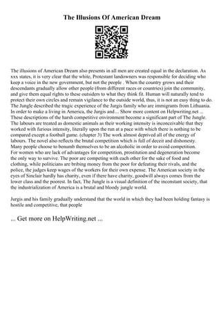 The Illusions Of American Dream
The illusions of American Dream also presents in all men are created equal in the declaration. As
xxx states, it is very clear that the white, Protestant landowners was responsible for deciding who
keep a voice in the new government, but not the people . When the country grows and their
descendants gradually allow other people (from different races or countries) join the community,
and give them equal rights to these outsiders to what they think fit. Human will naturally tend to
protect their own circles and remain vigilance to the outside world, thus, it is not an easy thing to do.
The Jungle described the tragic experience of the Jurgis family who are immigrants from Lithuania.
In order to make a living in America, the Jurgis and ... Show more content on Helpwriting.net ...
These descriptions of the harsh competitive environment become a significant part of The Jungle.
The labours are treated as domestic animals as their working intensity is inconceivable that they
worked with furious intensity, literally upon the run at a pace with which there is nothing to be
compared except a football game. (chapter 3) The work almost deprived all of the energy of
labours. The novel also reflects the brutal competition which is full of deceit and dishonesty.
Many people choose to benumb themselves to be an alcoholic in order to avoid competition.
For women who are lack of advantages for competition, prostitution and degeneration become
the only way to survive. The poor are competing with each other for the sake of food and
clothing, while politicians are bribing money from the poor for defeating their rivals, and the
police, the judges keep wages of the workers for their own expense. The American society in the
eyes of Sinclair hardly has charity, even if there have charity, goodwill always comes from the
lower class and the poorest. In fact, The Jungle is a visual definition of the inconstant society, that
the industrialization of America is a brutal and bloody jungle world.
Jurgis and his family gradually understand that the world in which they had been holding fantasy is
hostile and competitive, that people
... Get more on HelpWriting.net ...
 