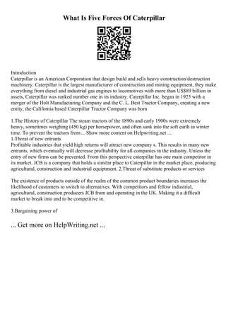 What Is Five Forces Of Caterpillar
Introduction
Caterpillar is an American Corporation that design build and sells heavy construction/destruction
machinery. Caterpillar is the largest manufacturer of construction and mining equipment, they make
everything from diesel and industrial gas engines to locomotives with more than US$89 billion in
assets, Caterpillar was ranked number one in its industry. Caterpillar Inc. began in 1925 with a
merger of the Holt Manufacturing Company and the C. L. Best Tractor Company, creating a new
entity, the California based Caterpillar Tractor Company was born
1.The History of Caterpillar The steam tractors of the 1890s and early 1900s were extremely
heavy, sometimes weighing (450 kg) per horsepower, and often sank into the soft earth in winter
time. To prevent the tractors from... Show more content on Helpwriting.net ...
1.Threat of new entrants
Profitable industries that yield high returns will attract new company s. This results in many new
entrants, which eventually will decrease profitability for all companies in the industry. Unless the
entry of new firms can be prevented. From this perspective caterpillar has one main competitor in
its market. JCB is a company that holds a similar place to Caterpillar in the market place, producing
agricultural, construction and industrial equiptment. 2.Threat of substitute products or services
The existence of products outside of the realm of the common product boundaries increases the
likelihood of customers to switch to alternatives. With competitors and fellow industrial,
agricultural, construction producers JCB from and operating in the UK. Making it a difficult
market to break into and to be competitive in.
3.Bargaining power of
... Get more on HelpWriting.net ...
 
