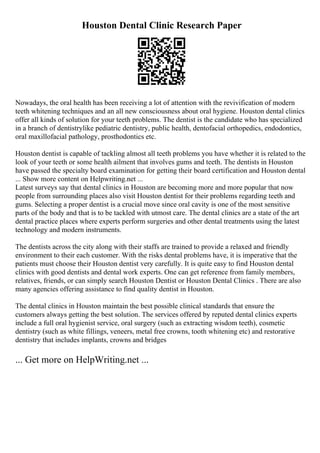 Houston Dental Clinic Research Paper
Nowadays, the oral health has been receiving a lot of attention with the revivification of modern
teeth whitening techniques and an all new consciousness about oral hygiene. Houston dental clinics
offer all kinds of solution for your teeth problems. The dentist is the candidate who has specialized
in a branch of dentistrylike pediatric dentistry, public health, dentofacial orthopedics, endodontics,
oral maxillofacial pathology, prosthodontics etc.
Houston dentist is capable of tackling almost all teeth problems you have whether it is related to the
look of your teeth or some health ailment that involves gums and teeth. The dentists in Houston
have passed the specialty board examination for getting their board certification and Houston dental
... Show more content on Helpwriting.net ...
Latest surveys say that dental clinics in Houston are becoming more and more popular that now
people from surrounding places also visit Houston dentist for their problems regarding teeth and
gums. Selecting a proper dentist is a crucial move since oral cavity is one of the most sensitive
parts of the body and that is to be tackled with utmost care. The dental clinics are a state of the art
dental practice places where experts perform surgeries and other dental treatments using the latest
technology and modern instruments.
The dentists across the city along with their staffs are trained to provide a relaxed and friendly
environment to their each customer. With the risks dental problems have, it is imperative that the
patients must choose their Houston dentist very carefully. It is quite easy to find Houston dental
clinics with good dentists and dental work experts. One can get reference from family members,
relatives, friends, or can simply search Houston Dentist or Houston Dental Clinics . There are also
many agencies offering assistance to find quality dentist in Houston.
The dental clinics in Houston maintain the best possible clinical standards that ensure the
customers always getting the best solution. The services offered by reputed dental clinics experts
include a full oral hygienist service, oral surgery (such as extracting wisdom teeth), cosmetic
dentistry (such as white fillings, veneers, metal free crowns, tooth whitening etc) and restorative
dentistry that includes implants, crowns and bridges
... Get more on HelpWriting.net ...
 