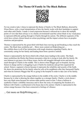 The Theme Of Family In The Black Balloon
For my creative task, I chose to represent the theme of family in The Black Balloon, directed by
Elissa Down, with a visual interpretation of how the family works with their hardships to support
each other and Charlie. I made a visual expression because it allowed me to show the multiple
points of view that there always is in a family environmentI used the colour black in my visual piece
to represent difficulty getting through to Charlie through his autism. The different segments of the
circle have colours chosen based on colour psychology and the impact colours have on peoples
emotions and perception.
Thomas is represented by the green third with black lines moving up and breaking as they reach the
centre. The black lines symbolise jail ... Show more content on Helpwriting.net ...
She exhibits these in all of her interactions with tough situations regarding Charlie, she is
consistently caring for her family and leading them from a positive outlook.
Simon is represented by the brown third with a black maze leading to the centre. The black
maze symbolises the blocks that Simon encounters when he is trying to look after his family. He
uses humour to get past a lot of these issues, but he still struggles through twists and turns to
reach through to Charlie in the middle. This is shown when Maggie goes to hospital, leaving
Simon in charge and he is struggling to give Charlie his medicine and get him organised for
school. Simon s segment is brown because it represents the reliability and security of the Earth.
He shows his protection for his family when he yells at his neighbours after they harrassed Charlie
and when he instructs Maggie that We re going to the hospital in order to take care of his family.
Charlie is represented by the orange balloon in the middle of the circle. Charlie is in the middle
because he is what is drawing the others together as a stronger family. Charlie s circle doesn t
have any black areas because his actions make perfect sense to him. I chose a balloon to
symbolise Charie s childlike innocence and to show the irony of comparing the freedom of a
balloon with Charlie s confinement in his house due to his autism. Charlie is represented in the
colour orange because it has been connected to feelings of vibrance
... Get more on HelpWriting.net ...
 
