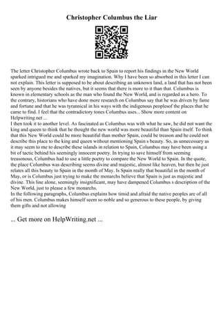 Christopher Columbus the Liar
The letter Christopher Columbus wrote back to Spain to report his findings in the New World
sparked intrigued me and sparked my imagination. Why I have been so absorbed in this letter I can
not explain. This letter is supposed to be about describing an unknown land, a land that has not been
seen by anyone besides the natives, but it seems that there is more to it than that. Columbus is
known in elementary schools as the man who found the New World, and is regarded as a hero. To
the contrary, historians who have done more research on Columbus say that he was driven by fame
and fortune and that he was tyrannical in his ways with the indigenous peoplesof the places that he
came to find. I feel that the contradictory tones Columbus uses... Show more content on
Helpwriting.net ...
I then took it to another level. As fascinated as Columbus was with what he saw, he did not want the
king and queen to think that he thought the new world was more beautiful than Spain itself. To think
that this New World could be more beautiful than mother Spain, could be treason and he could not
describe this place to the king and queen without mentioning Spain s beauty. So, as unnecessary as
it may seem to me to describe these islands in relation to Spain, Columbus may have been using a
bit of tactic behind his seemingly innocent poetry. In trying to save himself from seeming
treasonous, Columbus had to use a little poetry to compare the New World to Spain. In the quote,
the place Columbus was describing seems divine and majestic, almost like heaven, but then he just
relates all this beauty to Spain in the month of May. Is Spain really that beautiful in the month of
May, or is Columbus just trying to make the monarchs believe that Spain is just as majestic and
divine. This line alone, seemingly insignificant, may have dampened Columbus s description of the
New World, just to please a few monarchs.
In the following paragraphs, Columbus explains how timid and afraid the native peoples are of all
of his men. Columbus makes himself seem so noble and so generous to these people, by giving
them gifts and not allowing
... Get more on HelpWriting.net ...
 