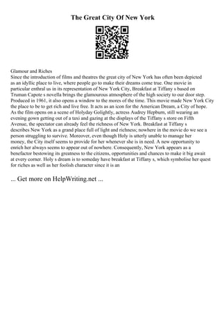 The Great City Of New York
Glamour and Riches
Since the introduction of films and theatres the great city of New York has often been depicted
as an idyllic place to live, where people go to make their dreams come true. One movie in
particular enthral us in its representation of New York City, Breakfast at Tiffany s based on
Truman Capote s novella brings the glamourous atmosphere of the high society to our door step.
Produced in 1961, it also opens a window to the mores of the time. This movie made New York City
the place to be to get rich and live free. It acts as an icon for the American Dream, a City of hope.
As the film opens on a scene of Holyday Golightly, actress Audrey Hepburn, still wearing an
evening gown getting out of a taxi and gazing at the displays of the Tiffany s store on Fifth
Avenue, the spectator can already feel the richness of New York. Breakfast at Tiffany s
describes New York as a grand place full of light and richness; nowhere in the movie do we see a
person struggling to survive. Moreover, even though Holy is utterly unable to manage her
money, the City itself seems to provide for her whenever she is in need. A new opportunity to
enrich her always seems to appear out of nowhere. Consequently, New York appears as a
benefactor bestowing its greatness to the citizens, opportunities and chances to make it big await
at every corner. Holy s dream is to someday have breakfast at Tiffany s, which symbolise her quest
for riches as well as her foolish character since it is an
... Get more on HelpWriting.net ...
 
