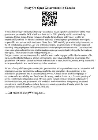 Essay On Open Government In Canada
What is the open government partnership? Canada is a major signatory and member of the open
government partnership, OGP which was launched in 2011 globally by G8 countries (Italy,
Germany, United States, United Kingdom, Canada, Japan, Russia and France) to offer an
international platform for national reformers dedicated to making their governments more open,
responsible, and approachable to citizens. Since then, OGP has fully grown from eight countries to
the 75 collaborating countries. All told of those countries, governmentand civil society area unit
operating along to progress and implement remorseless open government reforms. There area unit
rules, principles and machines in situ that decision upon government actors to justify their actions,
bear upon... Show more content on Helpwriting.net ...
But government s area unit requested to mobilize voters to be engaged publically discussion, offer
input, and build aids that cause a lot of approachable, innovative and effective governance. The
government of Canada s data on activities and selections is open, inclusive, timely, freely obtainable
to the general public, and meets basic open data standards.
As part of the global open government part, government s are requested to extend access to data and
information, ensure transparency and accountability, and strengthen citizen meetings in the
activities of government and in the democratic process. Canada has an established pledge to
openness and responsibility as a foundation of a strong, modern democracy. From the passing of
access to information legislation over 30 years ago to current open government and proactive
revelation activities, the government of Canada has worked to ensure transparency on federal
operations to enable Canadians to hold their government accountable. Canada joined the open
government partnership (OGP) in April 2012, and
... Get more on HelpWriting.net ...
 