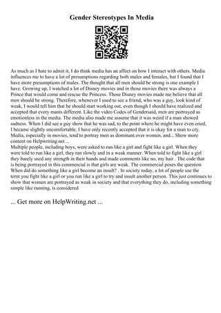 Gender Stereotypes In Media
As much as I hate to admit it, I do think media has an affect on how I interact with others. Media
influences me to have a lot of presumptions regarding both males and females, but I found that I
have more presumptions of males. The thought that all men should be strong is one example I
have. Growing up, I watched a lot of Disney movies and in those movies there was always a
Prince that would come and rescue the Princess. Those Disney movies made me believe that all
men should be strong. Therefore, whenever I used to see a friend, who was a guy, look kind of
weak, I would tell him that he should start working out, even though I should have realized and
accepted that every manis different. Like the video Codes of Gendersaid, men are portrayed as
emotionless in the media. The media also made me assume that it was weird if a man showed
sadness. When I did see a guy show that he was sad, to the point where he might have even cried,
I became slightly uncomfortable. I have only recently accepted that it is okay for a man to cry.
Media, especially in movies, tend to portray men as dominant over women, and... Show more
content on Helpwriting.net ...
Multiple people, including boys, were asked to run like a girl and fight like a girl. When they
were told to run like a girl, they ran slowly and in a weak manner. When told to fight like a girl
they barely used any strength in their hands and made comments like no, my hair . The code that
is being portrayed in this commercial is that girls are weak. The commercial poses the question
When did do something like a girl become an insult? . In society today, a lot of people use the
term you fight like a girl or you run like a girl to try and insult another person. This just continues to
show that women are portrayed as weak in society and that everything they do, including something
simple like running, is considered
... Get more on HelpWriting.net ...
 