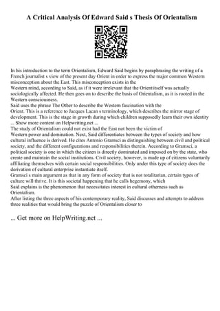 A Critical Analysis Of Edward Said s Thesis Of Orientalism
In his introduction to the term Orientalism, Edward Said begins by paraphrasing the writing of a
French journalist s view of the present day Orient in order to express the major common Western
misconception about the East. This misconception exists in the
Western mind, according to Said, as if it were irrelevant that the Orientitself was actually
sociologically affected. He then goes on to describe the basis of Orientalism, as it is rooted in the
Western consciousness.
Said uses the phrase The Other to describe the Western fascination with the
Orient. This is a reference to Jacques Lacan s terminology, which describes the mirror stage of
development. This is the stage in growth during which children supposedly learn their own identity
... Show more content on Helpwriting.net ...
The study of Orientalism could not exist had the East not been the victim of
Western power and domination. Next, Said differentiates between the types of society and how
cultural influence is derived. He cites Antonio Gramsci as distinguishing between civil and political
society, and the different configurations and responsibilities therein. According to Gramsci, a
political society is one in which the citizen is directly dominated and imposed on by the state, who
create and maintain the social institutions. Civil society, however, is made up of citizens voluntarily
affiliating themselves with certain social responsibilities. Only under this type of society does the
derivation of cultural enterprise instantiate itself.
Gramsci s main argument as that in any form of society that is not totalitarian, certain types of
culture will thrive. It is this societal happening that he calls hegemony, which
Said explains is the phenomenon that necessitates interest in cultural otherness such as
Orientalism.
After listing the three aspects of his contemporary reality, Said discusses and attempts to address
three realities that would bring the puzzle of Orientalism closer to
... Get more on HelpWriting.net ...
 