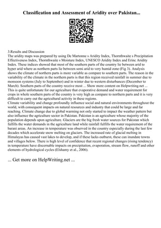 Classification and Assessment of Aridity over Pakistan...
3.Results and Discussion
The aridity maps was prepared by using De Martonne s Aridity Index, Thornthwaite s Precipitation
Effectiveness Index, Thornthwaite s Moisture Index, UNESCO Aridity Index and Erinc Aridity
Index. These indices showed that most of the southern parts of the country lie between arid to
hyper arid where as northern parts lie between semi arid to very humid zone (Fig 3). Analysis
shows the climate of northern parts is more variable as compare to southern parts. The reason in the
variability of the climate in the northern parts is that this region received rainfall in summer due to
monsoon systems (July to September) and in winter due to western disturbances (December to
March). Southern parts of the country receive most ... Show more content on Helpwriting.net ...
This is quite unfortunate for our agriculture that evaporative demand and water requirement for
crops in whole southern parts of the country is very high as compare to northern parts and it is very
difficult to carry out the agricultural activity in these regions.
Climate variability and change profoundly influence social and natural environments throughout the
world, with consequent impacts on natural resources and industry that could be large and far
reaching. Climate change due to global warming not only started to impact the weather pattern but
also influence the agriculture sector in Pakistan. Pakistan is an agriculture whose majority of the
population depends upon agriculture. Glaciers are the big fresh water sources for Pakistan which
fulfills the water demands in the agriculture land while rainfall fulfills the water requirement of the
barani areas. An increase in temperature was observed in the country especially during the last few
decades which accelerate snow melting on glaciers. The increased rate of glacial melting in
Himalayas has caused vast lakes to develop, and if these lacks outburst, these can inundate towns
and villages below. There is high level of confidence that recent regional changes (rising tendency)
in temperature have discernable impacts on precipitation, evaporation, stream flow, runoff and other
elements of hydrological cycles (Elshamy et al., 2006).
... Get more on HelpWriting.net ...
 