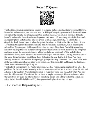 Room 127 Quotes
The best thing to give someone is a chance. If someone makes a mistake then you should forgive
him or her and start over, and over and over. In Things Change forgiveness is all Johanna knows.
No matter the mistake she always gives Paul another chance, even when it becomes difficult,
harmful and deadly. I can describe the importance of room 127, a memory, the firebird as a safe
and deadly place, and chocolate chip ice cream as an apology. Room 127 is a room full of
despair for Paul. In that room is where he goes to be alone, to think, to be like his father. Room
127 holds nothing more than memories of a pathetic man and a computer, which Paul uses to
talk to him. The computer holds many letters that say everything about Paul s life, everything
his father never got to hear from him or experience because of his death. Paul uses the computer
and those words for a sense of closure, telling his dad what he though of him and all of the
mistakes he made, while he drinks his sorrows away just like his father. Leaving Paul was one of
the worst things his father could have done, following the note that he left: Dear Paul I am
leaving, please tell your mother. Everything is going to be okay. Trust me, Dad (Jones 162). Now
all he has left to remember his father is his not so okay life, room 127 and his car, the firebird....
Show more content on Helpwriting.net ...
The firebird, once property for Paul s father, is now a free flying escape machine from all of the
problems for the real world. Not only is the car an escape for Paul but it is also a place for him and
Johanna to be together. When the relationship is sweet this was a safe place, but when Paul was
mad the tables turned. When inside the car there is no place to escape: He reached out to wipe
the tears from my eyes, but I turned away, crunching myself into a little ball in the corner, the
safest shelter I could find (Jones 129). One persons safe place is another persons
... Get more on HelpWriting.net ...
 