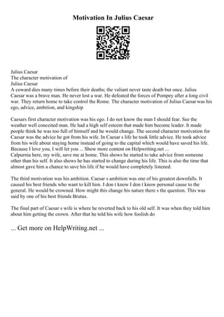 Motivation In Julius Caesar
Julius Caesar
The character motivation of
Julius Caesar
A coward dies many times before their deaths; the valiant never taste death but once. Julius
Caesar was a brave man. He never lost a war. He defeated the forces of Pompey after a long civil
war. They return home to take control the Rome. The character motivation of Julius Caesarwas his
ego, advice, ambition, and kingship
Caesars first character motivation was his ego. I do not know the man I should fear. See the
weather well conceited man. He had a high self esteem that made him become leader. It made
people think he was too full of himself and he would change. The second character motivation for
Caesar was the advice he got from his wife. In Caesar s life he took little advice. He took advice
from his wife about staying home instead of going to the capital which would have saved his life.
Because I love you, I will let you ... Show more content on Helpwriting.net ...
Calpurnia here, my wife, save me at home. This shows he started to take advice from someone
other than his self. It also shows he has started to change during his life. This is also the time that
almost gave him a chance to save his life if he would have completely listened.
The third motivation was his ambition. Caesar s ambition was one of his greatest downfalls. It
caused his best friends who want to kill him. I don t know I don t know personal cause to the
general. He would be crowned. How might this change his nature there s the question. This was
said by one of his best friends Brutus.
The final part of Caesar s wife is where he reverted back to his old self. It was when they told him
about him getting the crown. After that he told his wife how foolish do
... Get more on HelpWriting.net ...
 