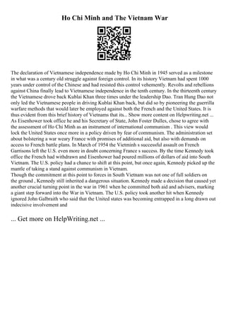 Ho Chi Minh and The Vietnam War
The declaration of Vietnamese independence made by Ho Chi Minh in 1945 served as a milestone
in what was a century old struggle against foreign control. In its history Vietnam had spent 1000
years under control of the Chinese and had resisted this control vehemently. Revolts and rebellions
against China finally lead to Vietnamese independence in the tenth century. In the thirteenth century
the Vietnamese drove back Kublai Khan three times under the leadership Dao. Tran Hung Dao not
only led the Vietnamese people in driving Kublai Khan back, but did so by pioneering the guerrilla
warfare methods that would later be employed against both the French and the United States. It is
thus evident from this brief history of Vietnams that its... Show more content on Helpwriting.net ...
As Eisenhower took office he and his Secretary of State, John Foster Dulles, chose to agree with
the assessment of Ho Chi Minh as an instrument of international communism . This view would
lock the United States once more in a policy driven by fear of communism. The administration set
about bolstering a war weary France with promises of additional aid, but also with demands on
access to French battle plans. In March of 1954 the Vietminh s successful assault on French
Garrisons left the U.S. even more in doubt concerning France s success. By the time Kennedy took
office the French had withdrawn and Eisenhower had poured millions of dollars of aid into South
Vietnam. The U.S. policy had a chance to shift at this point, but once again, Kennedy picked up the
mantle of taking a stand against communism in Vietnam.
Though the commitment at this point to forces in South Vietnam was not one of full soldiers on
the ground , Kennedy still inherited a dangerous situation. Kennedy made a decision that caused yet
another crucial turning point in the war in 1961 when he committed both aid and advisers, marking
a giant step forward into the War in Vietnam. The U.S. policy took another hit when Kennedy
ignored John Galbraith who said that the United states was becoming entrapped in a long drawn out
indecisive involvement and
... Get more on HelpWriting.net ...
 