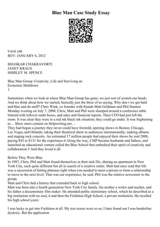 Blue Man Case Study Essay
9 810 108
REV: JANUARY 6, 2012
BHASKAR CHAKRAVORTI
JANET KRAUS
SHIRLEY M. SPENCE
Blue Man Group: Creativity, Life and Surviving an
Economic Meltdown
1
Sometimes when we look at where Blue Man Group has gone; we just sort of scratch our heads.
And we think about how we started, basically just the three of us saying, Why don t we get bald
and blue and do stuff? Chris Wink, co founder with friends Matt Goldman and Phil Stanton
Monday evening on July 7, 2008, Chris, Matt and Phil were slumped around a conference table
littered with leftover sushi boxes, and sales and financial reports. Their CFO had just left the
room. It was clear they were in a red ink black ink situation; they could go under. It was frightening
to ... Show more content on Helpwriting.net ...
They had begun a journey they never could have foretold, opening shows in Boston, Chicago,
Las Vegas, and Orlando; taking their theatrical show to audiences internationally; making albums
and staging rock concerts. An estimated 17 million people had enjoyed their shows by mid 2008,
paying $43 to $131 for the experience.4 Along the way, CMP became husbands and fathers, and
launched an educational venture called the Blue School that embodied their spirit of creativity and
collaboration.5 And they loved it all.
Before They Were Blue
In 1987, Chris, Phil and Matt found themselves in their mid 20s, sharing an apartment in New
York City, each quite different but all in search of a creative outlet. Matt had once read that life
was a succession of hitting plateaus right when you needed to meet a person or form a relationship
to move to the next level. That was our experience, he said. Phil was the relative newcomer to the
group;
Matt and Chris had a history that extended back to high school.
Matt was born into a fourth generation New York City family, his mother a writer and teacher, and
his father a documentary film maker. He attended public elementary school, which he described as a
big institution with no soul, 6 and then the Fieldston High School, a private institution. He recalled
his high school years:
I was lucky to get into Fieldston at all. My test scores were so so; I later found out I was borderline
dyslexic. But the application
 