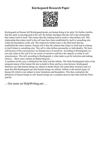 Kierkegaard Research Paper
Kierkegaard on Human Self Kierkegaard points out human being to be spirit. He further clarifies
that this spirit is encompassed in the self. He further elucidates that the self is the relationship
that relates itself to itself. This means that this relating itself to itself is what defines self. This
relationship that relates itself to the self must have been established by itself or something else
within the boundaries of the self. The relation he further notes is the third term that has
established the entire relation. Human self is thus the relation that relates to itself and in relating
to itself relates to something else. This self is what defines personality or individuality. We have
self because of the consciousness we humans have of ourselves. According to Kierkegaard, we
can only relate to this self if we are aware of ourselves and have the capacity to relate to self
consciousness. This self, according to Kierkegaard, is what make us go for selection and making
choices.... Show more content on Helpwriting.net ...
A synthesis in this case, is defined by the finite and the infinite. The finite Kierkegaard refers to the
temporal nature of the human life due to death is finite and has a time horizon. Kierkegaard
therefore says that human beings are subject to death which will curtail their existence and it is
upon this that Kierkegaard says that human beings are infinite. Infinite is the eternal aspect of
human life which is not subject to time limitations and boundaries. This then contradicts the
definition of human beings as self; human beings are a synthesis process that links both the finite
and the
... Get more on HelpWriting.net ...
 